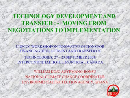 TECHNOLOGY DEVELOPMENT AND TRANSFER : - MOVING FROM NEGOTIATIONS TO IMPLEMENTATION WILLIAM KOJO AGYEMANG-BONSU NATIONAL CLIMATE CHANGE COORDINATOR ENVIRONMENTAL.