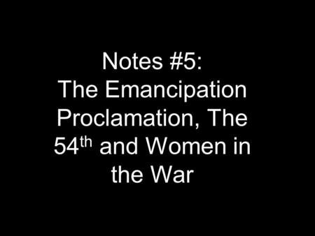 Notes #5: The Emancipation Proclamation, The 54 th and Women in the War.