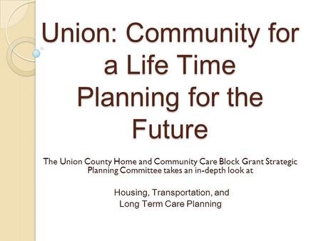 Union: Community for a Life Time Planning for the Future The Union County Home and Community Care Block Grant Strategic Planning Committee takes an in-depth.