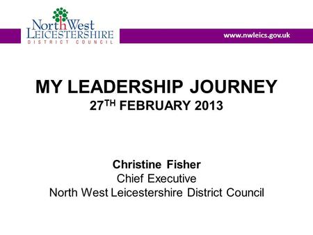 MY LEADERSHIP JOURNEY 27 TH FEBRUARY 2013 Christine Fisher Chief Executive North West Leicestershire District Council www.nwleics.gov.uk.