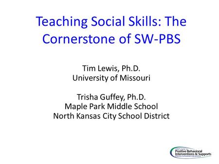 Teaching Social Skills: The Cornerstone of SW-PBS Tim Lewis, Ph.D. University of Missouri Trisha Guffey, Ph.D. Maple Park Middle School North Kansas City.