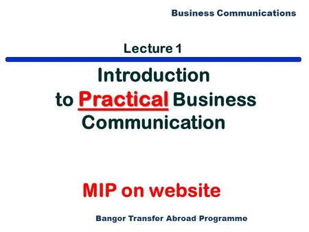 Bangor Transfer Abroad Programme Business Communications Lecture 1 Introduction Practical to Practical Business Communication MIP on website.