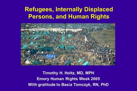 Refugees, Internally Displaced Persons, and Human Rights Timothy H. Holtz, MD, MPH Emory Human Rights Week 2005 With gratitude to Basia Tomczyk, RN, PhD.