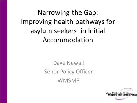 Narrowing the Gap: Improving health pathways for asylum seekers in Initial Accommodation Dave Newall Senor Policy Officer WMSMP.