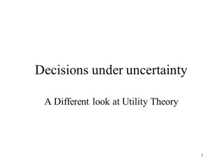 1 Decisions under uncertainty A Different look at Utility Theory.
