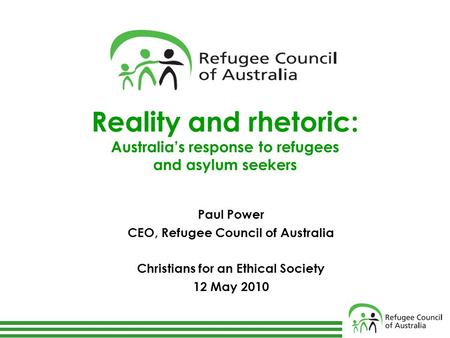 Reality and rhetoric: Australia’s response to refugees and asylum seekers Paul Power CEO, Refugee Council of Australia Christians for an Ethical Society.
