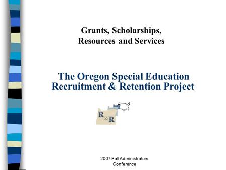 2007 Fall Administrators Conference Grants, Scholarships, Resources and Services The Oregon Special Education Recruitment & Retention Project.