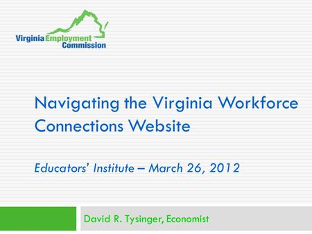 Navigating the Virginia Workforce Connections Website Educators’ Institute – March 26, 2012 David R. Tysinger, Economist.