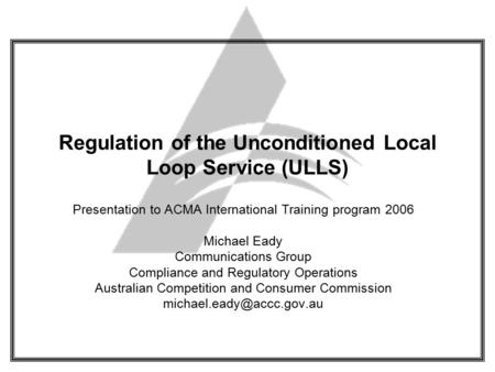 Regulation of the Unconditioned Local Loop Service (ULLS) Presentation to ACMA International Training program 2006 Michael Eady Communications Group Compliance.