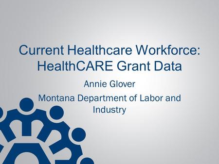 Current Healthcare Workforce: HealthCARE Grant Data Annie Glover Montana Department of Labor and Industry.