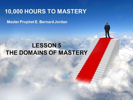 10,000 HOURS TO MASTERY Master Prophet E. Bernard Jordan LESSON 5 THE DOMAINS OF MASTERY.