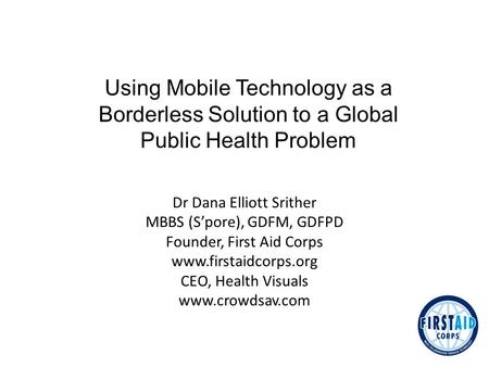 Dr Dana Elliott Srither MBBS (S’pore), GDFM, GDFPD Founder, First Aid Corps www.firstaidcorps.org CEO, Health Visuals www.crowdsav.com Using Mobile Technology.