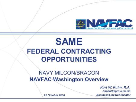 26 October 2006 SAME FEDERAL CONTRACTING OPPORTUNITIES NAVY MILCON/BRACON NAVFAC Washington Overview Kurt W. Kuhn, R.A. Capital Improvements Business Line.