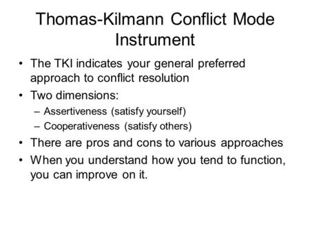 Thomas-Kilmann Conflict Mode Instrument The TKI indicates your general preferred approach to conflict resolution Two dimensions: –Assertiveness (satisfy.