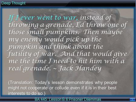 1 1 Deep Thought BA 445 Lesson B.6 Prisoner Dilemmas If I ever went to war, instead of throwing a grenade, I’d throw one of those small pumpkins. Then.