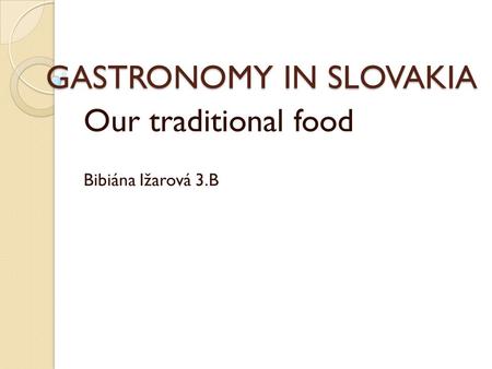 GASTRONOMY IN SLOVAKIA Our traditional food Bibiána Ižarová 3.B.