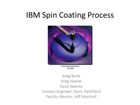 IBM Spin Coating Process Greg Burtt Greg Hewitt Dave Valente Contact Engineer: Kevin Remillard Faculty Mentor: Jeff Marshall.