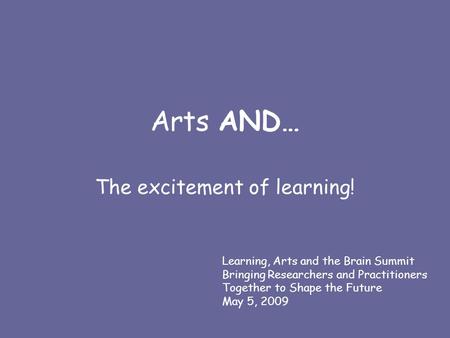 Arts AND… The excitement of learning! Learning, Arts and the Brain Summit Bringing Researchers and Practitioners Together to Shape the Future May 5, 2009.