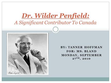 BY: TANNER HOFFMAN FOR: MS. BLAND MONDAY, SEPTEMBER 27 TH, 2010 Dr. Wilder Penfield: A Significant Contributor To Canada.