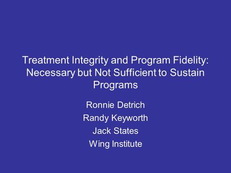 Treatment Integrity and Program Fidelity: Necessary but Not Sufficient to Sustain Programs Ronnie Detrich Randy Keyworth Jack States Wing Institute.