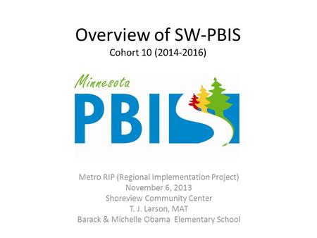Overview of SW-PBIS Cohort 10 (2014-2016) Metro RIP (Regional Implementation Project) November 6, 2013 Shoreview Community Center T. J. Larson, MAT Barack.
