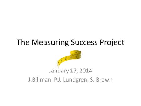 The Measuring Success Project January 17, 2014 J.Billman, P.J. Lundgren, S. Brown.