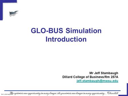 GLO-BUS Simulation Introduction Built by Stambaugh/2009 The optimist sees opportunity in every danger; the pessimist sees danger in every opportunity...
