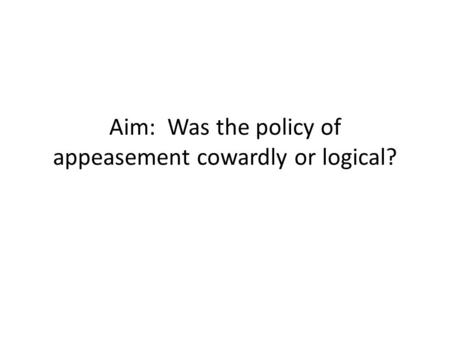 Aim: Was the policy of appeasement cowardly or logical?