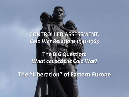 CONTROLLED ASSESSMENT: Cold War Relations 1941-1965 The BIG Question: What caused the Cold War? The “Liberation” of Eastern Europe.