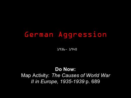 German Aggression 1936- 1940 Do Now: Map Activity: The Causes of World War II in Europe, 1935-1939 p. 689.