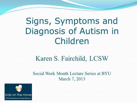 Signs, Symptoms and Diagnosis of Autism in Children Karen S. Fairchild, LCSW Social Work Month Lecture Series at BYU March 7, 2013.