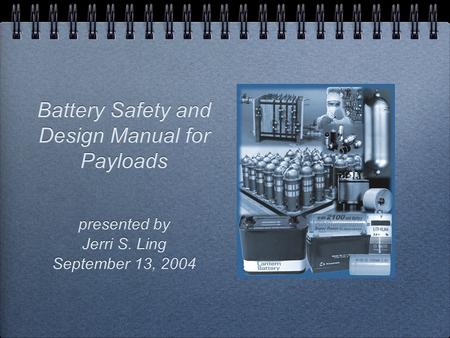 Battery Safety and Design Manual for Payloads presented by Jerri S. Ling September 13, 2004 presented by Jerri S. Ling September 13, 2004.