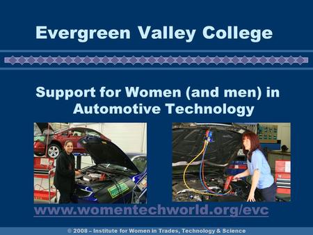 © 2008 – Institute for Women in Trades, Technology & Science Evergreen Valley College Support for Women (and men) in Automotive Technology www.womentechworld.org/evc.