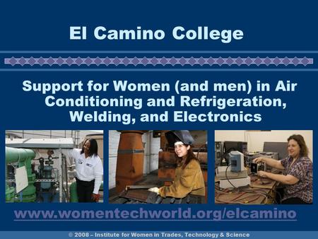 © 2008 – Institute for Women in Trades, Technology & Science El Camino College Support for Women (and men) in Air Conditioning and Refrigeration, Welding,