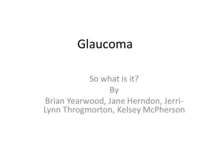 Glaucoma So what is it? By Brian Yearwood, Jane Herndon, Jerri- Lynn Throgmorton, Kelsey McPherson.