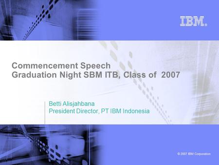 © 2007 IBM Corporation Commencement Speech Graduation Night SBM ITB, Class of 2007 Betti Alisjahbana President Director, PT IBM Indonesia.