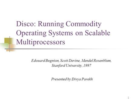 1 Disco: Running Commodity Operating Systems on Scalable Multiprocessors Edouard Bugnion, Scott Devine, Mendel Rosenblum, Stanford University, 1997 Presented.