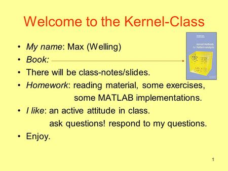 1 Welcome to the Kernel-Class My name: Max (Welling) Book: There will be class-notes/slides. Homework: reading material, some exercises, some MATLAB implementations.