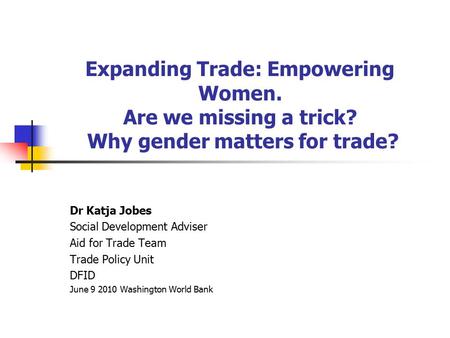 Expanding Trade: Empowering Women. Are we missing a trick? Why gender matters for trade? Dr Katja Jobes Social Development Adviser Aid for Trade Team Trade.