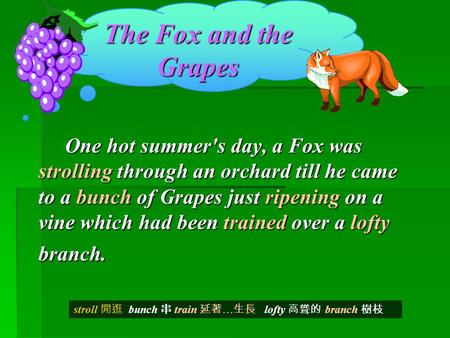The Fox and the Grapes One hot summer's day, a Fox was strolling through an orchard till he came to a bunch of Grapes just ripening on a vine which had.