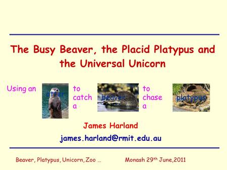 Beaver, Platypus, Unicorn, Zoo …Monash 29 th June,2011 The Busy Beaver, the Placid Platypus and the Universal Unicorn James Harland