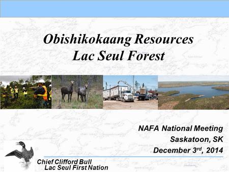 Obishikokaang Resources Lac Seul Forest NAFA National Meeting Saskatoon, SK December 3 rd, 2014 Lac Seul First Nation Chief Clifford Bull.