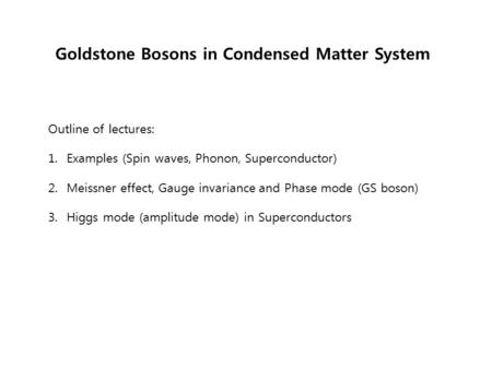 Goldstone Bosons in Condensed Matter System Outline of lectures: 1. Examples (Spin waves, Phonon, Superconductor) 2. Meissner effect, Gauge invariance.