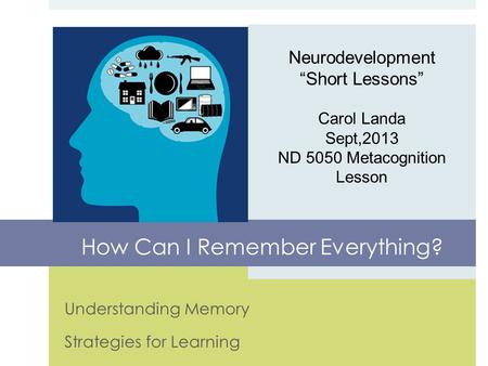 Understanding Memory Strategies for Learning Neurodevelopment “Short Lessons” Carol Landa Sept,2013 ND 5050 Metacognition Lesson How Can I Remember Everything?