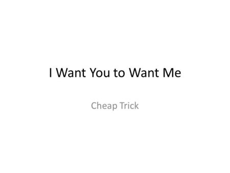 I Want You to Want Me Cheap Trick. I want you to want me. I need you to need me. I'd love you to love me. I'm beggin' you to beg me. I want you to want.