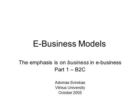 E-Business Models The emphasis is on business in e-business Part 1 – B2C Adomas Svirskas Vilnius University October 2005.