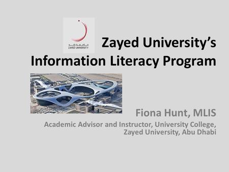 Zayed University’s Information Literacy Program Fiona Hunt, MLIS Academic Advisor and Instructor, University College, Zayed University, Abu Dhabi.