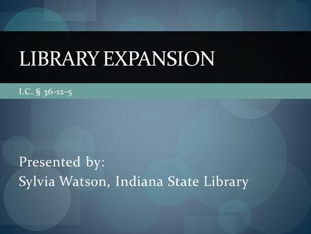 I.C. § 36-12-5 Presented by: Sylvia Watson, Indiana State Library LIBRARY EXPANSION.