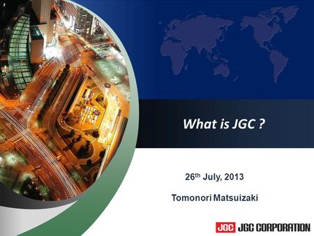 1 What is JGC ? 26 th July, 2013 Tomonori Matsuizaki.