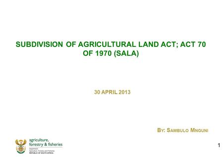 SUBDIVISION OF AGRICULTURAL LAND ACT; ACT 70 OF 1970 (SALA) 30 APRIL 2013 B Y : S AMBULO M NGUNI 1.